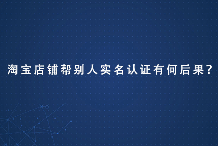 淘宝店铺帮别人实名认证有何后果？