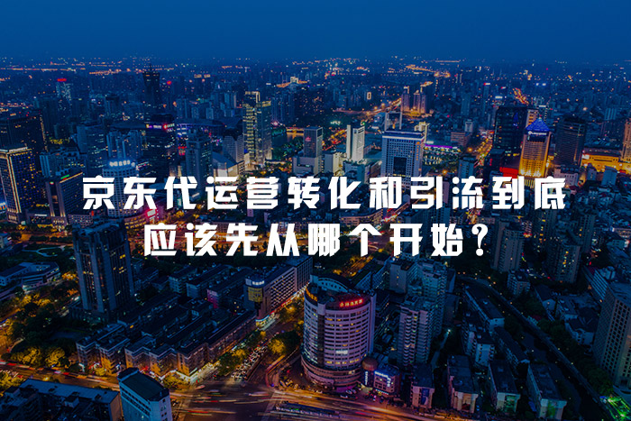 京东代运营转化和引流到底应该先从哪个开始？