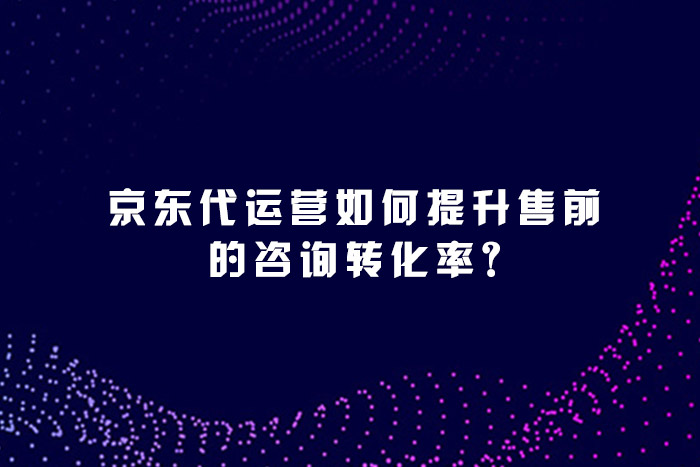 京东代运营如何提升售前的咨询转化率?